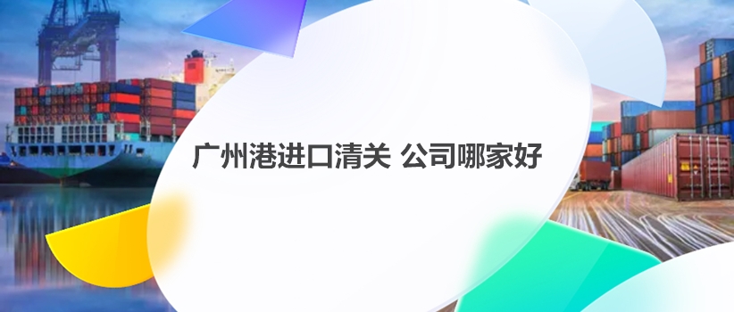 广州港进口清关公司哪家好?如何选择合适的广州港清关公司